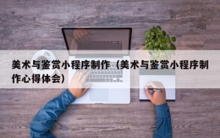 湘阴美术与鉴赏小程序制作（美术与鉴赏小程序制作心得体会）