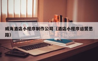 湘阴威海酒店小程序制作公司（酒店小程序运营思路）